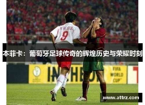 本菲卡：葡萄牙足球传奇的辉煌历史与荣耀时刻