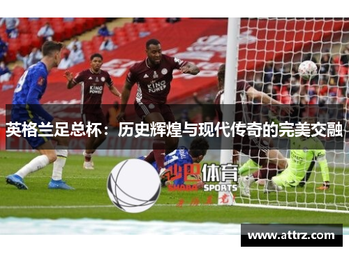 英格兰足总杯：历史辉煌与现代传奇的完美交融