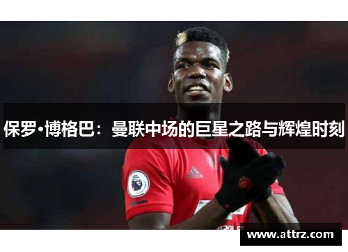 保罗·博格巴：曼联中场的巨星之路与辉煌时刻