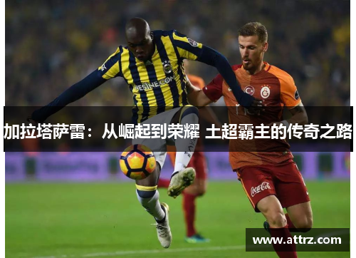 加拉塔萨雷：从崛起到荣耀 土超霸主的传奇之路