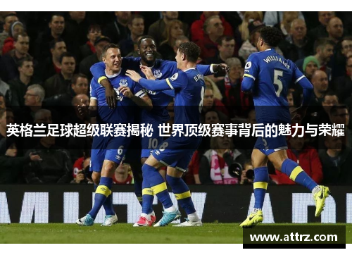 英格兰足球超级联赛揭秘 世界顶级赛事背后的魅力与荣耀