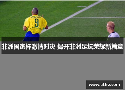 非洲国家杯激情对决 揭开非洲足坛荣耀新篇章