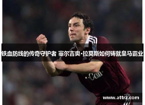 铁血防线的传奇守护者 塞尔吉奥·拉莫斯如何铸就皇马霸业