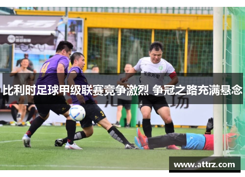 比利时足球甲级联赛竞争激烈 争冠之路充满悬念