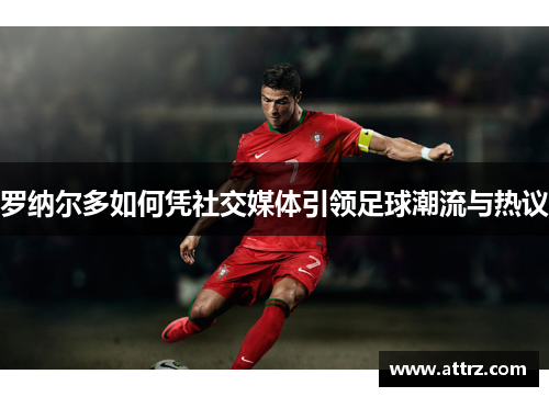 罗纳尔多如何凭社交媒体引领足球潮流与热议