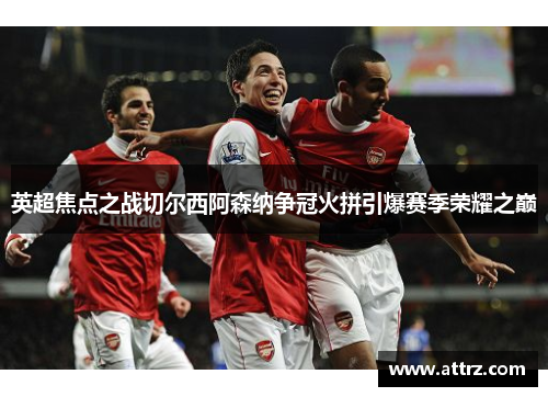 英超焦点之战切尔西阿森纳争冠火拼引爆赛季荣耀之巅