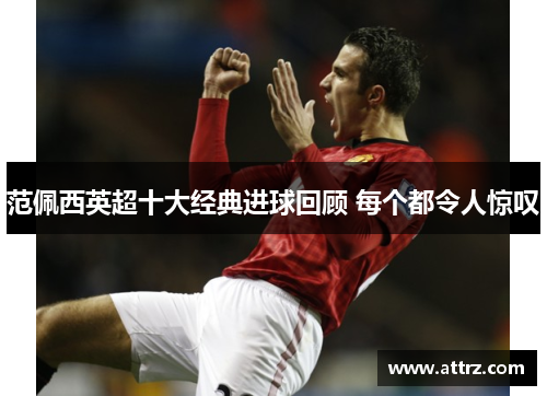 范佩西英超十大经典进球回顾 每个都令人惊叹