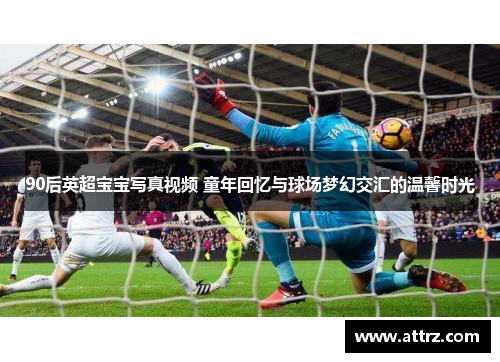 90后英超宝宝写真视频 童年回忆与球场梦幻交汇的温馨时光